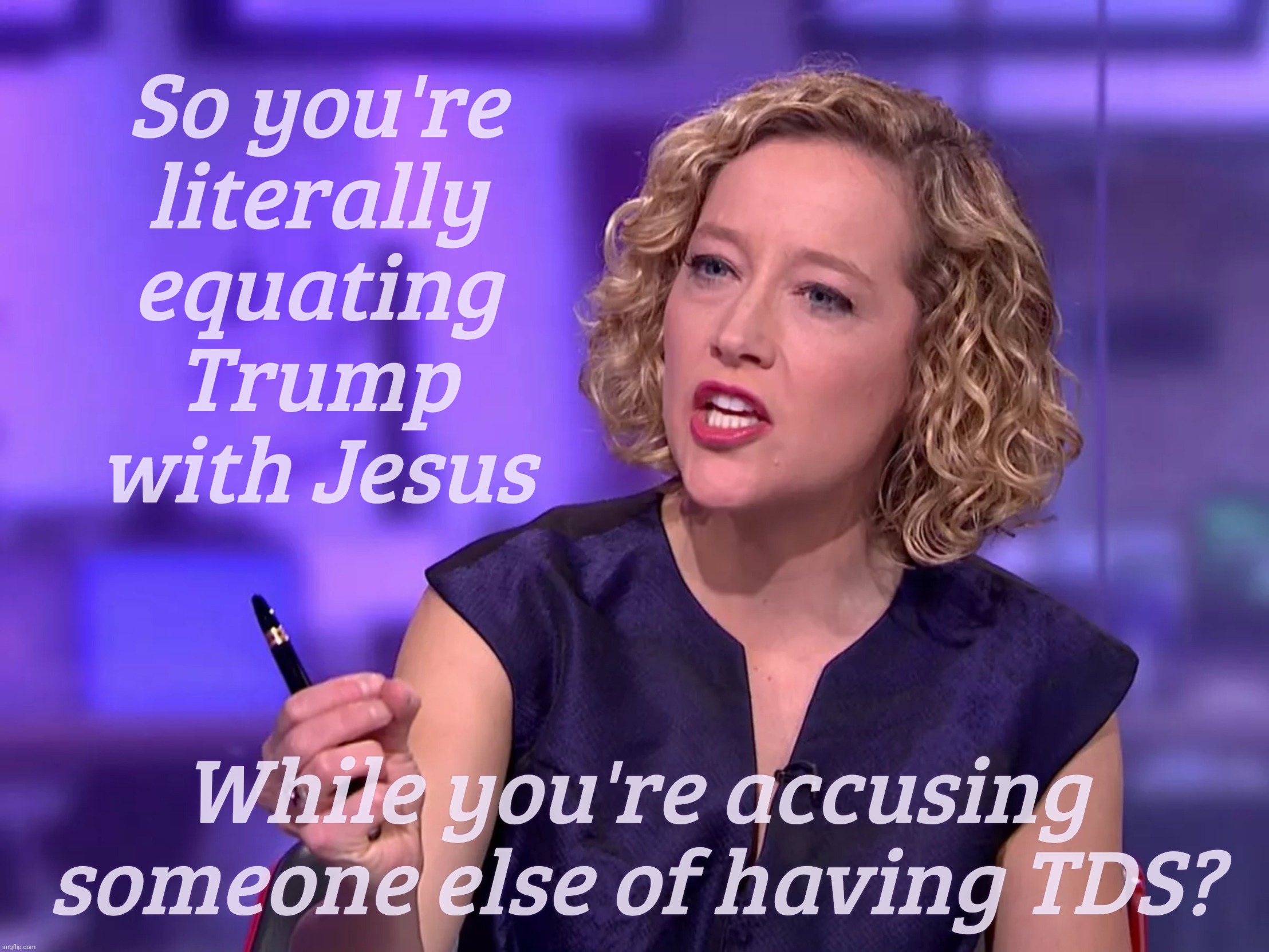 Cathy Newman | So you're
literally
equating Trump with Jesus; While you're accusing someone else of having TDS? | image tagged in cathy newman | made w/ Imgflip meme maker