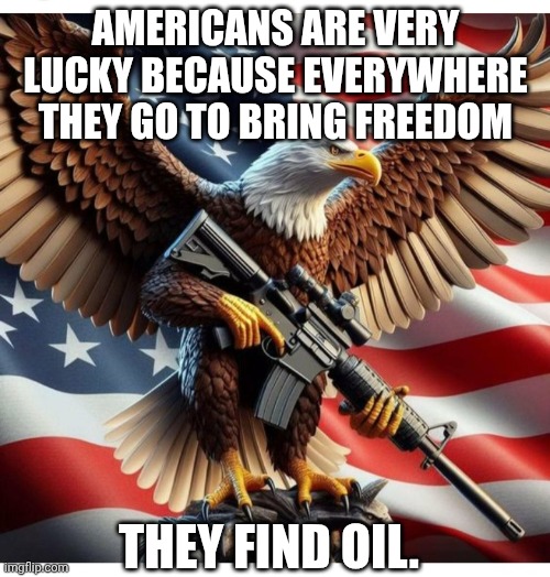Tip of the hat to Michele Serra, Italian journalist | AMERICANS ARE VERY LUCKY BECAUSE EVERYWHERE THEY GO TO BRING FREEDOM; THEY FIND OIL. | image tagged in american eagle with rifle,freedom,gasoline,donald trump,iran | made w/ Imgflip meme maker