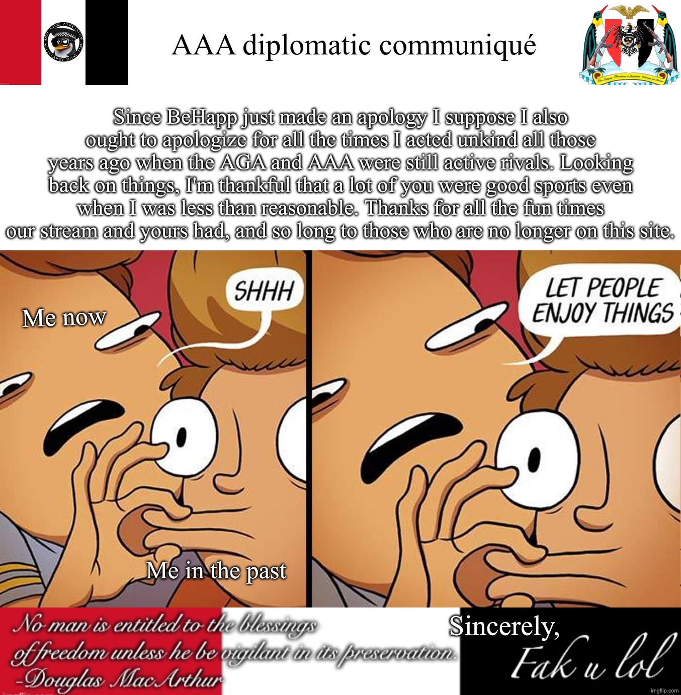 "Man, was I really this dumb?" | AAA diplomatic communiqué; Since BeHapp just made an apology I suppose I also ought to apologize for all the times I acted unkind all those years ago when the AGA and AAA were still active rivals. Looking back on things, I'm thankful that a lot of you were good sports even when I was less than reasonable. Thanks for all the fun times our stream and yours had, and so long to those who are no longer on this site. Me now; Me in the past; Sincerely, | image tagged in let people enjoy things,fak_u_lol aaa announcement template | made w/ Imgflip meme maker