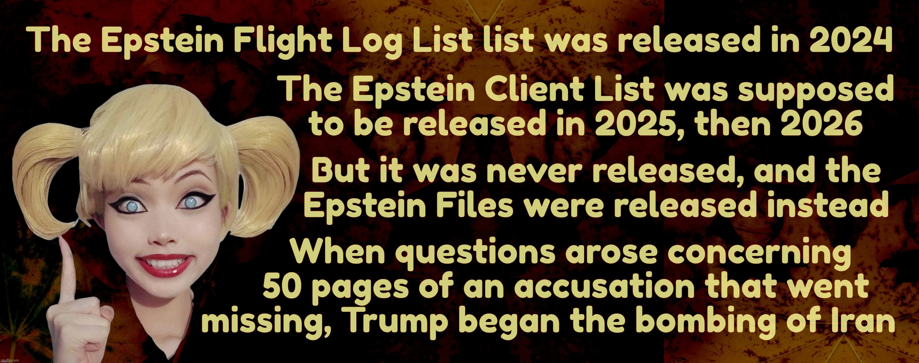 The Epstein Flight Log List list was released in 2024; The Epstein Client List was supposed
to be released in 2025, then 2026; But it was never released, and the
 Epstein Files were released instead; When questions arose concerning
     50 pages of an accusation that went
 missing, Trump began the bombing of Iran | image tagged in harley quinn | made w/ Imgflip meme maker