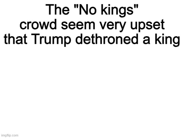 Hmmm | The "No kings" crowd seem very upset that Trump dethroned a king | image tagged in memes,funny,politics,political meme,true | made w/ Imgflip meme maker