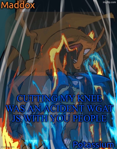 maddox and potassium - charizard and lucario temp | CUTTING MY KNEE WAS AN ACIDENT WGAT JS WITH YOU PEOPLE | image tagged in maddox and potassium - charizard and lucario temp | made w/ Imgflip meme maker