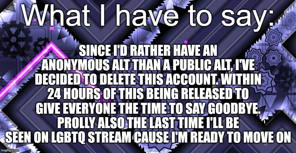 my first announcement template! | SINCE I'D RATHER HAVE AN ANONYMOUS ALT THAN A PUBLIC ALT, I'VE DECIDED TO DELETE THIS ACCOUNT. WITHIN 24 HOURS OF THIS BEING RELEASED TO GIVE EVERYONE THE TIME TO SAY GOODBYE. PROLLY ALSO THE LAST TIME I'LL BE SEEN ON LGBTQ STREAM CAUSE I'M READY TO MOVE ON | image tagged in my first announcement template | made w/ Imgflip meme maker