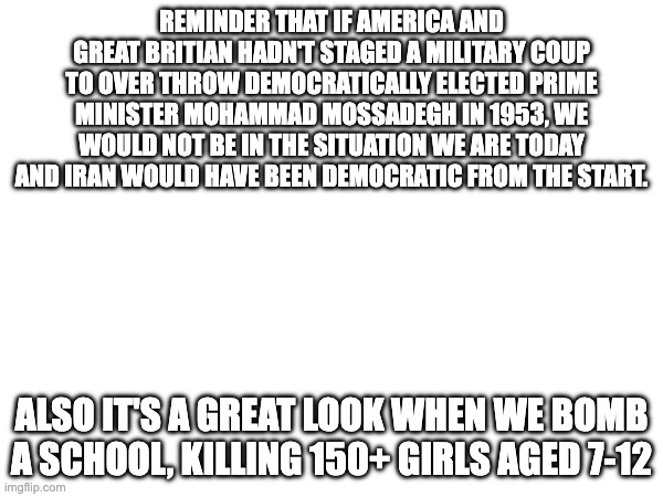 America isn't the good guy in this story | REMINDER THAT IF AMERICA AND GREAT BRITIAN HADN'T STAGED A MILITARY COUP TO OVER THROW DEMOCRATICALLY ELECTED PRIME MINISTER MOHAMMAD MOSSADEGH IN 1953, WE WOULD NOT BE IN THE SITUATION WE ARE TODAY AND IRAN WOULD HAVE BEEN DEMOCRATIC FROM THE START. ALSO IT'S A GREAT LOOK WHEN WE BOMB A SCHOOL, KILLING 150+ GIRLS AGED 7-12 | image tagged in iran,israel,america,trump,warcrimes | made w/ Imgflip meme maker