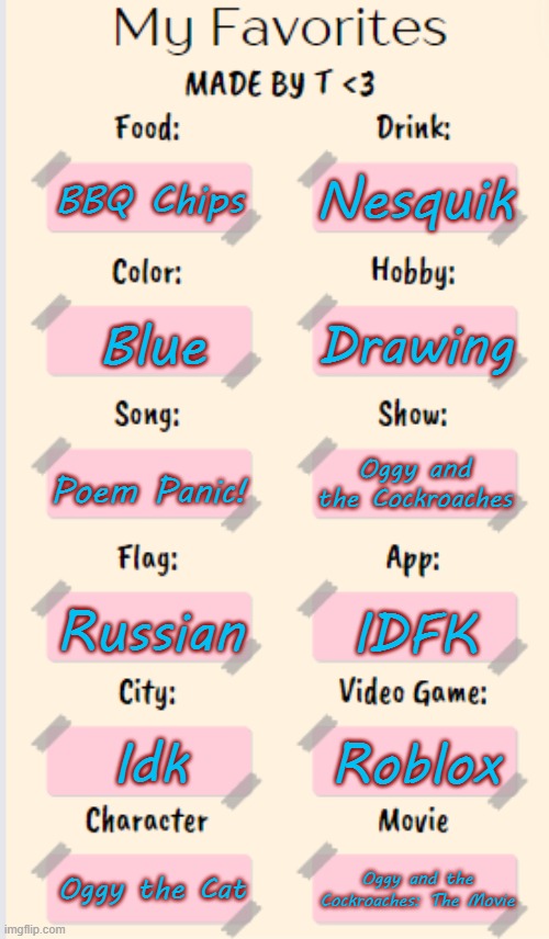 My Favorites made by T | Nesquik; BBQ Chips; Drawing; Blue; Poem Panic! Oggy and the Cockroaches; Russian; IDFK; Idk; Roblox; Oggy the Cat; Oggy and the Cockroaches: The Movie | image tagged in my favorites made by t | made w/ Imgflip meme maker