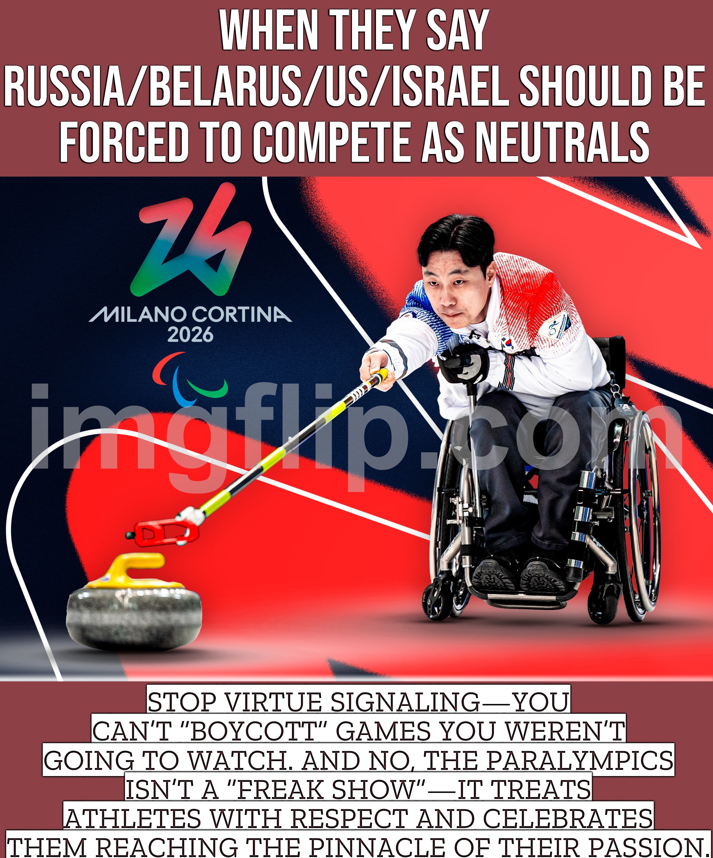 AND THE PARALYMPICS IS RESPECT: ATHLETES PUSHING THEIR PASSION TO THE PINNACLE, NOT SPECTACLE. | WHEN THEY SAY RUSSIA/BELARUS/US/ISRAEL SHOULD BE FORCED TO COMPETE AS NEUTRALS; STOP VIRTUE SIGNALING—YOU CAN’T “BOYCOTT” GAMES YOU WEREN’T GOING TO WATCH. AND NO, THE PARALYMPICS ISN’T A “FREAK SHOW”—IT TREATS ATHLETES WITH RESPECT AND CELEBRATES THEM REACHING THE PINNACLE OF THEIR PASSION. | image tagged in 2026 paralympics,equality,winter olympics,olympics,boycott,respect | made w/ Imgflip meme maker