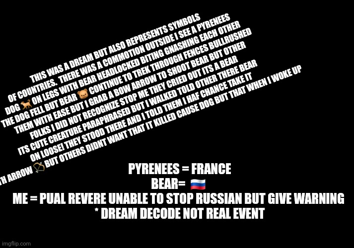 Russia vs france dream decode | THIS WAS A DREAM BUT ALSO REPRESENTS SYMBOLS OF COUNTRIES.  THERE WAS A COMMOTION OUTSIDE I SEE A PYRENEES DOG 🐕 ON LEGS WITH BEAR HEADLOCKED BITING GNASHING EACH OTHER THE DOG FELL BUT BEAR 🐻 CONTINUE TO TREK THROUGH FENCES BULLRUSHED THEM WITH EASE BUT I GRAB A BOW ARROW TO SHOOT BEAR BUT OTHER FOLKS I DID NOT RECOGNIZE STOP ME THEY CRIED OUT ITS A BEAR ITS CUTE CREATURE PARAPHRASED BUT I WALKED TOLD OTHER THERE BEAR ON LOOSE! THEY STOOD THERE AND I TOLD THEM I HAF CHANCE TAKE IT WITH ARROW 🏹 BUT OTHERS DIDNT WANT THAT IT KILLED CAUSE DOG BUT THAT WHEN I WOKE UP; PYRENEES = FRANCE
BEAR=  🇷🇺 
ME = PUAL REVERE UNABLE TO STOP RUSSIAN BUT GIVE WARNING 

* DREAM DECODE NOT REAL EVENT | image tagged in dream,imo,decode | made w/ Imgflip meme maker