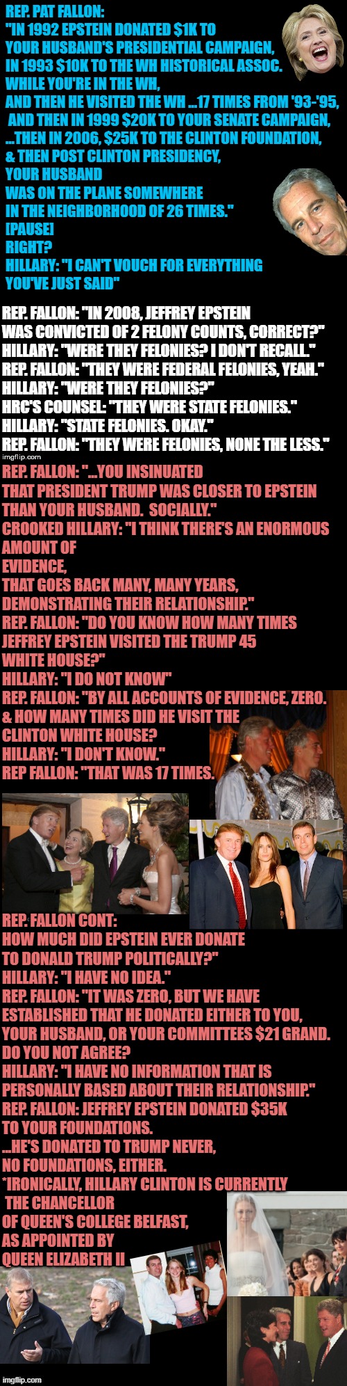 CHANCELLORette of QUEEN's COLLEGE BELFAST, Mrs. Bill Clinton, former First Lady of the USA | REP. PAT FALLON: 
"IN 1992 EPSTEIN DONATED $1K TO 
YOUR HUSBAND'S PRESIDENTIAL CAMPAIGN, 
IN 1993 $10K TO THE WH HISTORICAL ASSOC. 
WHILE YOU'RE IN THE WH, 
AND THEN HE VISITED THE WH ...17 TIMES FROM '93-'95,
 AND THEN IN 1999 $20K TO YOUR SENATE CAMPAIGN,
...THEN IN 2006, $25K TO THE CLINTON FOUNDATION, 
& THEN POST CLINTON PRESIDENCY, 
YOUR HUSBAND 
WAS ON THE PLANE SOMEWHERE 
IN THE NEIGHBORHOOD OF 26 TIMES."
[PAUSE]
RIGHT?
HILLARY: "I CAN'T VOUCH FOR EVERYTHING 
YOU'VE JUST SAID"; REP. FALLON: "IN 2008, JEFFREY EPSTEIN 
WAS CONVICTED OF 2 FELONY COUNTS, CORRECT?"
HILLARY: "WERE THEY FELONIES? I DON'T RECALL."
REP. FALLON: "THEY WERE FEDERAL FELONIES, YEAH."
HILLARY: "WERE THEY FELONIES?"
HRC'S COUNSEL: "THEY WERE STATE FELONIES."
HILLARY: "STATE FELONIES. OKAY."
REP. FALLON: "THEY WERE FELONIES, NONE THE LESS."; REP. FALLON: "...YOU INSINUATED
THAT PRESIDENT TRUMP WAS CLOSER TO EPSTEIN 
THAN YOUR HUSBAND.  SOCIALLY."
CROOKED HILLARY: "I THINK THERE'S AN ENORMOUS 
AMOUNT OF 
EVIDENCE, 
THAT GOES BACK MANY, MANY YEARS,
DEMONSTRATING THEIR RELATIONSHIP."
REP. FALLON: "DO YOU KNOW HOW MANY TIMES 
JEFFREY EPSTEIN VISITED THE TRUMP 45 
WHITE HOUSE?"
HILLARY: "I DO NOT KNOW"
REP. FALLON: "BY ALL ACCOUNTS OF EVIDENCE, ZERO.
& HOW MANY TIMES DID HE VISIT THE 
CLINTON WHITE HOUSE?
HILLARY: "I DON'T KNOW."
REP FALLON: "THAT WAS 17 TIMES. REP. FALLON CONT: 
HOW MUCH DID EPSTEIN EVER DONATE 
TO DONALD TRUMP POLITICALLY?"
HILLARY: "I HAVE NO IDEA."
REP. FALLON: "IT WAS ZERO, BUT WE HAVE 
ESTABLISHED THAT HE DONATED EITHER TO YOU, 
YOUR HUSBAND, OR YOUR COMMITTEES $21 GRAND. 
DO YOU NOT AGREE?
HILLARY: "I HAVE NO INFORMATION THAT IS 
PERSONALLY BASED ABOUT THEIR RELATIONSHIP."
REP. FALLON: JEFFREY EPSTEIN DONATED $35K 
TO YOUR FOUNDATIONS. 
...HE'S DONATED TO TRUMP NEVER, 
NO FOUNDATIONS, EITHER.
*IRONICALLY, HILLARY CLINTON IS CURRENTLY
 THE CHANCELLOR 
OF QUEEN'S COLLEGE BELFAST,
AS APPOINTED BY 
QUEEN ELIZABETH II | image tagged in clinton foundation,the purge,jeffrey epstein,maxwell,hillary clinton 2016,president trump | made w/ Imgflip meme maker