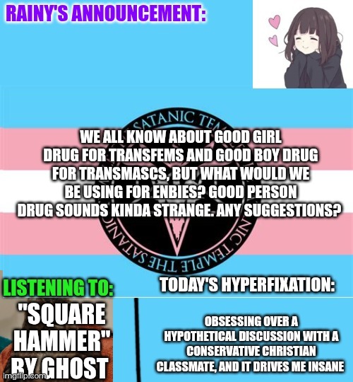 Today was a bad day, meltdown, hope you're feeling fine. And I hope it's better tomorrow | WE ALL KNOW ABOUT GOOD GIRL DRUG FOR TRANSFEMS AND GOOD BOY DRUG FOR TRANSMASCS, BUT WHAT WOULD WE BE USING FOR ENBIES? GOOD PERSON DRUG SOUNDS KINDA STRANGE. ANY SUGGESTIONS? "SQUARE HAMMER" BY GHOST; OBSESSING OVER A HYPOTHETICAL DISCUSSION WITH A CONSERVATIVE CHRISTIAN CLASSMATE, AND IT DRIVES ME INSANE | image tagged in rainy's announcement temp 1 satanic temple edition | made w/ Imgflip meme maker