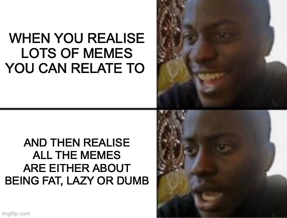 dumb. | WHEN YOU REALISE LOTS OF MEMES YOU CAN RELATE TO; AND THEN REALISE ALL THE MEMES ARE EITHER ABOUT BEING FAT, LAZY OR DUMB | image tagged in oh yeah oh no,i'm the dumbest man alive,what the hell happened here | made w/ Imgflip meme maker