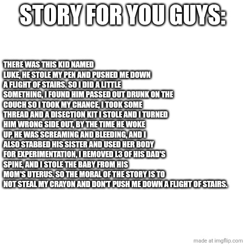 STORY FOR YOU GUYS:; THERE WAS THIS KID NAMED LUKE, HE STOLE MY PEN AND PUSHED ME DOWN A FLIGHT OF STAIRS. SO I DID A LITTLE SOMETHING, I FOUND HIM PASSED OUT DRUNK ON THE COUCH SO I TOOK MY CHANCE, I TOOK SOME THREAD AND A DISECTION KIT I STOLE AND I TURNED HIM WRONG SIDE OUT, BY THE TIME HE WOKE UP, HE WAS SCREAMING AND BLEEDING, AND I ALSO STABBED HIS SISTER AND USED HER BODY FOR EXPERIMENTATION, I REMOVED L3 OF HIS DAD'S SPINE, AND I STOLE THE BABY FROM HIS MOM'S UTERUS. SO THE MORAL OF THE STORY IS TO NOT STEAL MY CRAYON AND DON'T PUSH ME DOWN A FLIGHT OF STAIRS. | image tagged in story | made w/ Imgflip meme maker