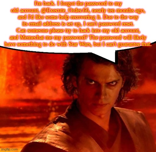 Hi chat! Who's here that still remembers me? | I'm back. I forgot the password to my old account, @Execute_Order.66, nearly ten months ago, and I'd like some help recovering it. Due to the way its email address is set up, I can't password reset. Can someone please try to hack into my old account, and Memechat me my password? The password will likely have something to do with Star Wars, but I can't guarantee that. | image tagged in anakin has something to say | made w/ Imgflip meme maker