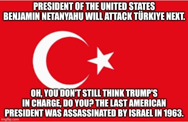 Meanwhile, Cubans are being starved to death. #MAGA!!! | PRESIDENT OF THE UNITED STATES BENJAMIN NETANYAHU WILL ATTACK TÜRKIYE NEXT. OH, YOU DON'T STILL THINK TRUMP'S IN CHARGE, DO YOU? THE LAST AMERICAN PRESIDENT WAS ASSASSINATED BY ISRAEL IN 1963. | image tagged in turkiye | made w/ Imgflip meme maker