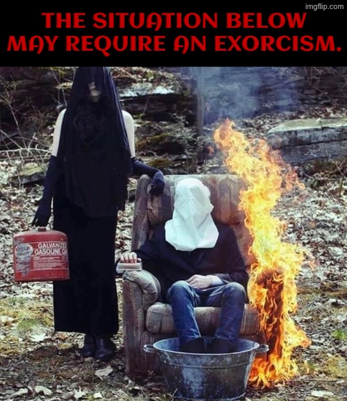 Exorcism Required | THE SITUATION BELOW MAY REQUIRE AN EXORCISM. | image tagged in cursed images,exorcist,excuse me wtf,what a terrible day to have eyes,so you have chosen death,pyro | made w/ Imgflip meme maker