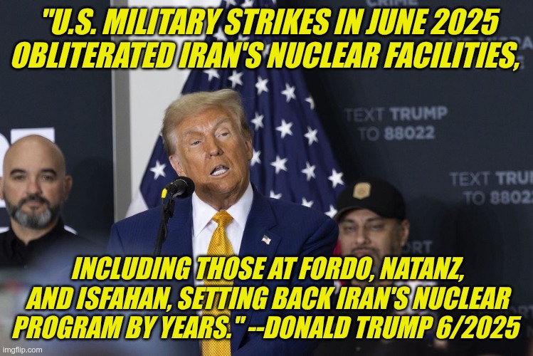 Terrible Liar | "U.S. MILITARY STRIKES IN JUNE 2025 OBLITERATED IRAN'S NUCLEAR FACILITIES, INCLUDING THOSE AT FORDO, NATANZ, AND ISFAHAN, SETTING BACK IRAN'S NUCLEAR PROGRAM BY YEARS." --DONALD TRUMP 6/2025 | image tagged in trump,gop,maga,nazis,fascists,iran | made w/ Imgflip meme maker