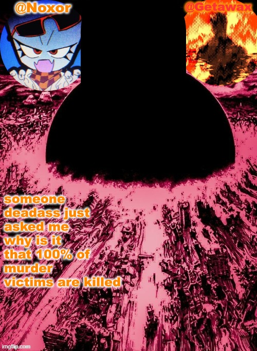 Noxor and Geta's shared template | someone deadass just asked me why is it that 100% of murder victims are killed | image tagged in noxor and geta's shared template | made w/ Imgflip meme maker