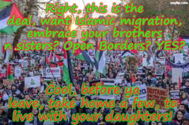 Want open borders? Embrace Islam? Welcome them into your towns? Cool, before ya leave, take some home! | Right, this is the deal, want Islamic migration, embrace your brothers n sisters? Open Borders? YES? Yarra Man; Cool, before ya leave, take home a few, to live with your daughters! | image tagged in united islamic kingdom,germany australia france belgium sweden,ultra far left labor labour,stalin albanese,rapists pedophiles | made w/ Imgflip meme maker
