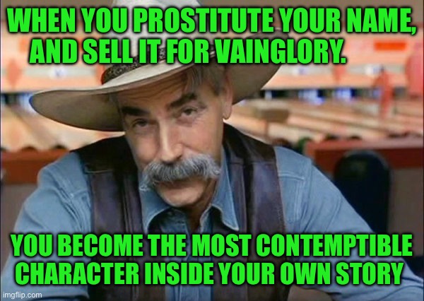 Sam Elliott special kind of stupid | WHEN YOU PROSTITUTE YOUR NAME, AND SELL IT FOR VAINGLORY. YOU BECOME THE MOST CONTEMPTIBLE CHARACTER INSIDE YOUR OWN STORY | image tagged in sam elliott special kind of stupid | made w/ Imgflip meme maker