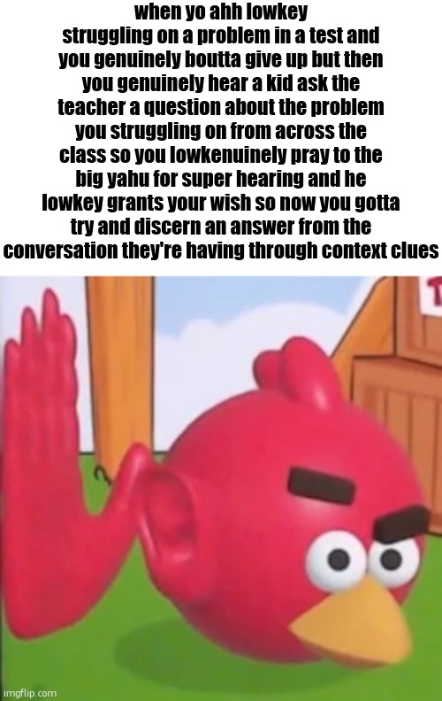 auughahingiya | when yo ahh lowkey struggling on a problem in a test and you genuinely boutta give up but then you genuinely hear a kid ask the teacher a question about the problem you struggling on from across the class so you lowkenuinely pray to the big yahu for super hearing and he lowkey grants your wish so now you gotta try and discern an answer from the conversation they're having through context clues | image tagged in auughahingiya | made w/ Imgflip meme maker