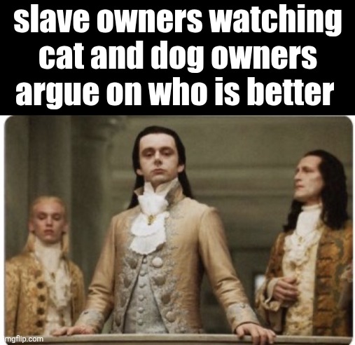 Move peasants!!, the superior has arrived!! | slave owners watching cat and dog owners argue on who is better | image tagged in superior royalty,dark humor,slavery,slaves | made w/ Imgflip meme maker