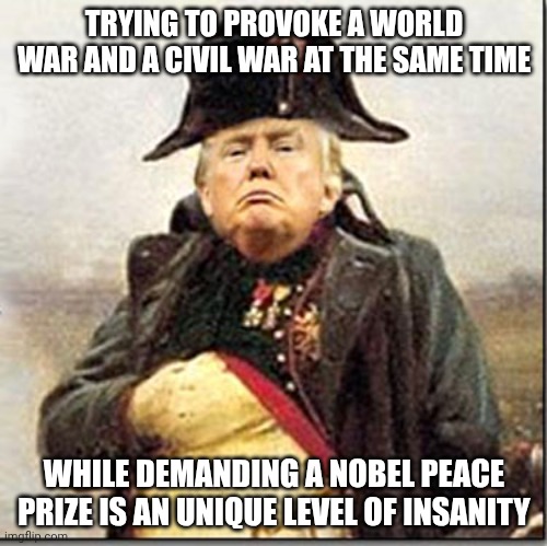 Impeachment or mortal retirement can't come soon enough | TRYING TO PROVOKE A WORLD WAR AND A CIVIL WAR AT THE SAME TIME; WHILE DEMANDING A NOBEL PEACE PRIZE IS AN UNIQUE LEVEL OF INSANITY | image tagged in trump napoleon crazy insane nuts,donald trump,nobel prize,iran,trump unfit unqualified dangerous | made w/ Imgflip meme maker