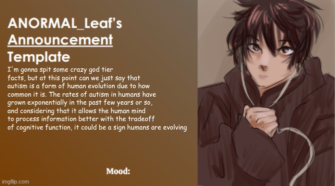 Humans are evolving | I'm gonna spit some crazy god tier facts, but at this point can we just say that autism is a form of human evolution due to how common it is. The rates of autism in humans have grown exponentially in the past few years or so, and considering that it allows the human mind to process information better with the tradeoff of cognitive function, it could be a sign humans are evolving | image tagged in anormal_leaf announcement template | made w/ Imgflip meme maker