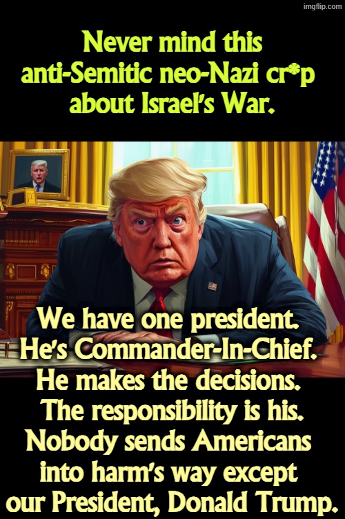 Never mind this anti-Semitic neo-Nazi cr*p 
about Israel's War. We have one president. 
He's Commander-In-Chief. 
He makes the decisions. 
The responsibility is his.
Nobody sends Americans 
into harm's way except 
our President, Donald Trump. | image tagged in trump,president,commander,war,anti-semitism,neo-nazis | made w/ Imgflip meme maker