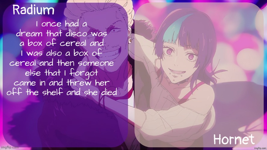 Dead serious btw | I once had a dream that disco was a box of cereal and I was also a box of cereal and then someone else that I forgot came in and threw her off the shelf and she died | image tagged in radium n hornet announcement template | made w/ Imgflip meme maker