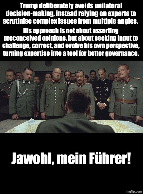 Wise Decision Making | Trump deliberately avoids unilateral decision-making, instead relying on experts to scrutinise complex issues from multiple angles. His approach is not about asserting preconceived opinions, but about seeking input to challenge, correct, and evolve his own perspective, turning expertise into a tool for better governance. Jawohl, mein Führer! | image tagged in trump,politics,downfall | made w/ Imgflip meme maker