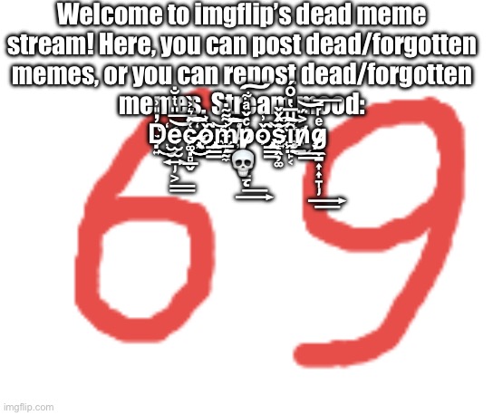 69 | Welcome to imgflip’s dead meme stream! Here, you can post dead/forgotten memes, or you can repost dead/forgotten memes. Stream mood: D҉̣͍̓̎͗͜͜e̵̡̫̫͍͕̎ͭ̐͟͟͝͞c̷̶҉̵̢͚̣̻̲̬͑̑͛͐̀͜͜͜͝͡͝͠o҉̢̡̲͇̌͗̀͢͝m̴̵҉̸̲̗̰̼͗͌̃̇͟͟͟͠͞͠p̷̸̷̨͙͙͇ͨ̌ͣ͋͟͢͠o҉̢̡̲͇̌͗̀͢͝s҉̝̭̦͚̑ͯ̌͡i҉̧̯̤̙͔̑ͧ̅̔ͦ́͜͟͢͝͠n̸͐̈́͟͟͝g̷̵̸̡̼̱͎͎̞ͤͬ̅͢͟͞ 💀 | image tagged in 69 | made w/ Imgflip meme maker
