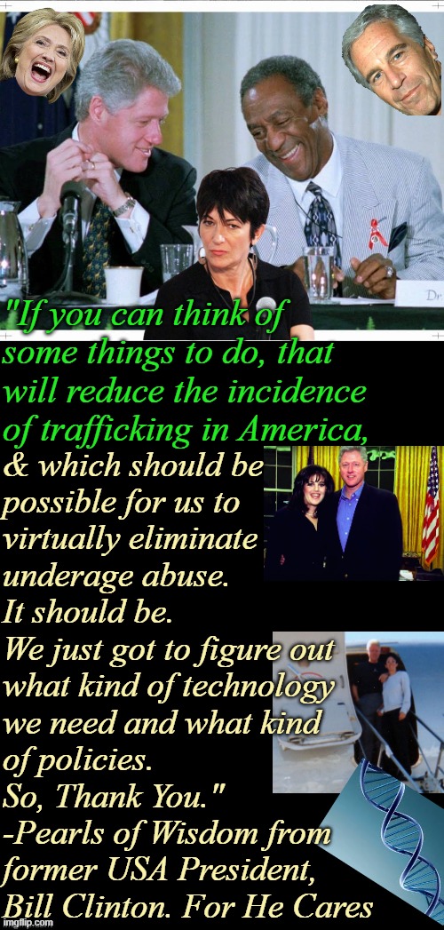 Deposition Closing Remarks From an Expert: Octogenarian Bill's Unsolicited Advice | "If you can think of 
some things to do, that
will reduce the incidence
of trafficking in America, & which should be
possible for us to 
virtually eliminate
underage abuse.
It should be.
We just got to figure out
what kind of technology 
we need and what kind
of policies.
So, Thank You."
-Pearls of Wisdom from 
former USA President, 
Bill Clinton. For He Cares | image tagged in bill clinton and bill cosby,jeffrey epstein,fantasy island,maxwell,1990s first world problems,killary | made w/ Imgflip meme maker