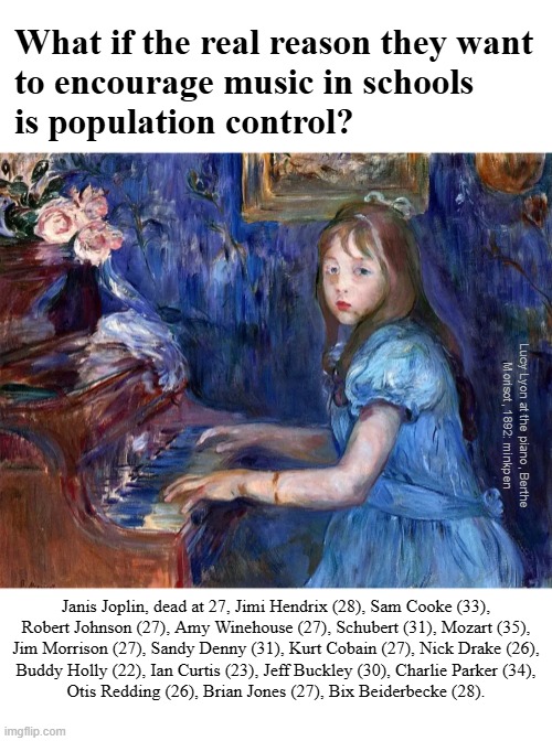 indeed | What if the real reason they want
to encourage music in schools
is population control? Lucy Lyon at the piano, Berthe
Morisot, 1892: minkpen; Janis Joplin, dead at 27, Jimi Hendrix (28), Sam Cooke (33),
Robert Johnson (27), Amy Winehouse (27), Schubert (31), Mozart (35),
Jim Morrison (27), Sandy Denny (31), Kurt Cobain (27), Nick Drake (26),
Buddy Holly (22), Ian Curtis (23), Jeff Buckley (30), Charlie Parker (34),
Otis Redding (26), Brian Jones (27), Bix Beiderbecke (28). | image tagged in art memes,music,musicians | made w/ Imgflip meme maker