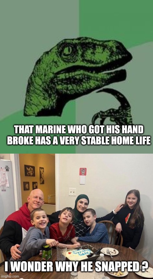THAT MARINE WHO GOT HIS HAND BROKE HAS A VERY STABLE HOME LIFE; I WONDER WHY HE SNAPPED ? | image tagged in time raptor,funny memes | made w/ Imgflip meme maker
