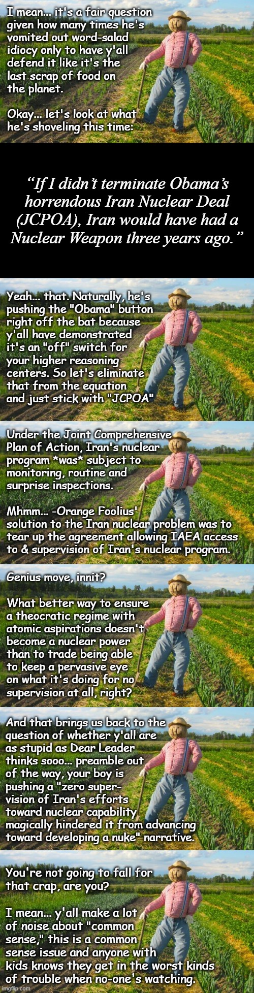 Well howdy, Trump-cult kids, it's Socialism again and I've a question: are you as stupid as Dear Leader assumes? | I mean... it's a fair question
given how many times he's
vomited out word-salad
idiocy only to have y'all
defend it like it's the
last scrap of food on
the planet.
 
Okay... let's look at what
he's shoveling this time:; “If I didn’t terminate Obama’s
horrendous Iran Nuclear Deal
(JCPOA), Iran would have had a
Nuclear Weapon three years ago.”; Yeah... that. Naturally, he's
pushing the "Obama" button
right off the bat because
y'all have demonstrated
it's an "off" switch for
your higher reasoning
centers. So let's eliminate
that from the equation
and just stick with "JCPOA"; Under the Joint Comprehensive
Plan of Action, Iran's nuclear
program *was* subject to
monitoring, routine and
surprise inspections.
 
Mhmm... -Orange Foolius'
solution to the Iran nuclear problem was to
tear up the agreement allowing IAEA access
to & supervision of Iran's nuclear program. Genius move, innit?
 
What better way to ensure
a theocratic regime with
atomic aspirations doesn't
become a nuclear power
than to trade being able
to keep a pervasive eye
on what it's doing for no
supervision at all, right? And that brings us back to the
question of whether y'all are
as stupid as Dear Leader
thinks sooo... preamble out
of the way, your boy is
pushing a "zero super-
vision of Iran's efforts
toward nuclear capability
magically hindered it from advancing
toward developing a nuke" narrative. You're not going to fall for
that crap, are you?
 
I mean... y'all make a lot
of noise about "common
sense," this is a common
sense issue and anyone with
kids knows they get in the worst kinds
of trouble when no-one's watching. | image tagged in trump unfit unqualified dangerous,warmongering,moron | made w/ Imgflip meme maker