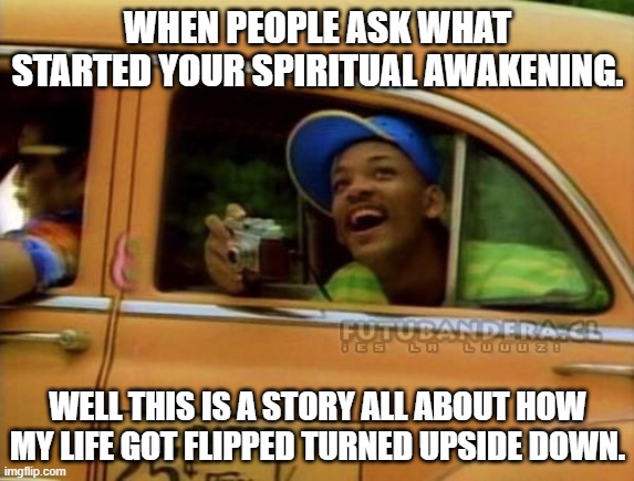 Spiritual Fresh Prince | WHEN PEOPLE ASK WHAT STARTED YOUR SPIRITUAL AWAKENING. WELL THIS IS A STORY ALL ABOUT HOW MY LIFE GOT FLIPPED TURNED UPSIDE DOWN. | image tagged in fresh prince of bel air | made w/ Imgflip meme maker