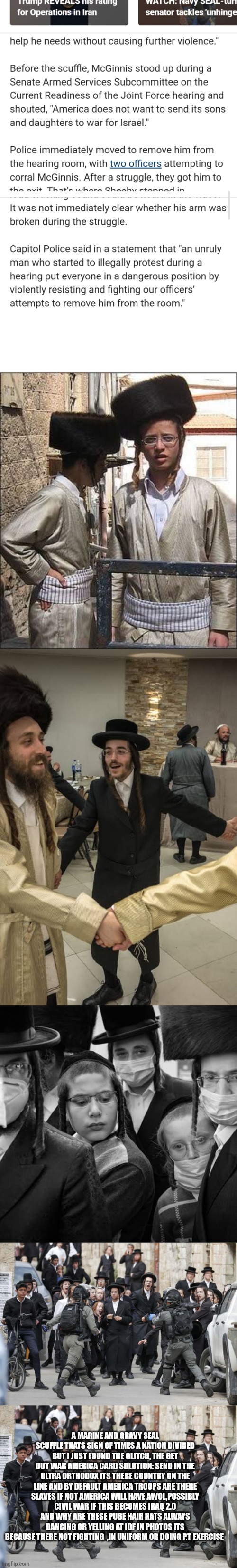 AMIDST infighting, war and chaos a decoder finds solution that can save Americans lifes | A MARINE AND GRAVY SEAL SCUFFLE THATS SIGN OF TIMES A NATION DIVIDED BUT I JUST FOUND THE GLITCH, THE GET OUT WAR AMERICA CARD SOLUTION: SEND IN THE ULTRA ORTHODOX ITS THERE COUNTRY ON THE LINE AND BY DEFAULT AMERICA TROOPS ARE THERE SLAVES IF NOT AMERICA WILL HAVE AWOL,POSSIBLY CIVIL WAR IF THIS BECOMES IRAQ 2.0 AND WHY ARE THESE PUBE HAIR HATS ALWAYS DANCING OR YELLING AT IDF IN PHOTOS ITS BECAUSE THERE NOT FIGHTING  ,IN UNIFORM OR DOING P.T EXERCISE | image tagged in wtf,isreal | made w/ Imgflip meme maker