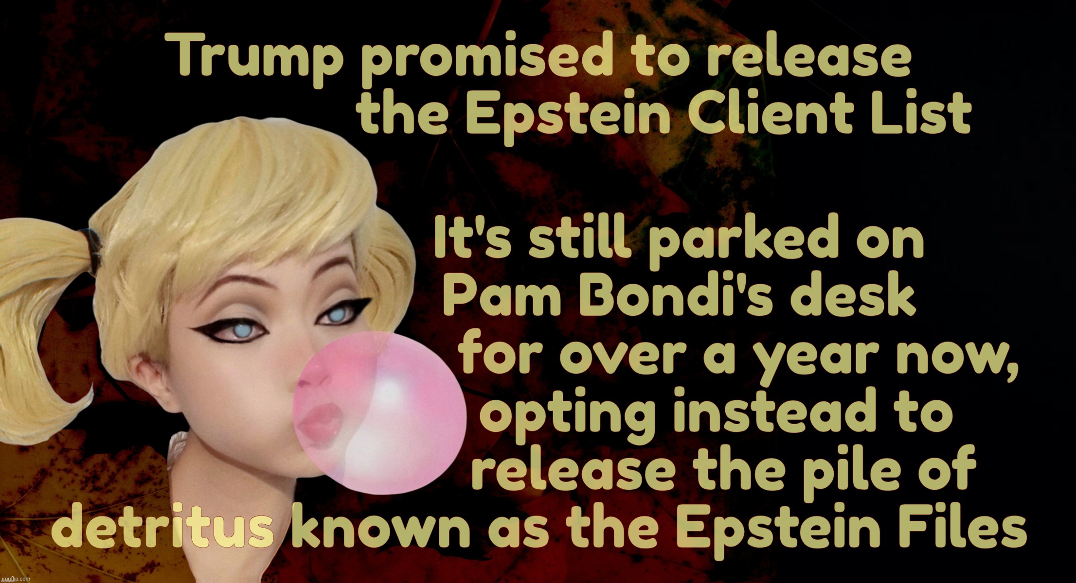 Harley Quinn | Trump promised to release
                 the Epstein Client List; It's still parked on
                   Pam Bondi's desk
                           for over a year now,
                        opting instead to
                         release the pile of
detritus known as the Epstein Files | image tagged in harley quinn | made w/ Imgflip meme maker