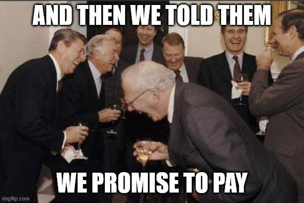 Laughing Men In Suits Meme | AND THEN WE TOLD THEM; WE PROMISE TO PAY | image tagged in memes,laughing men in suits | made w/ Imgflip meme maker