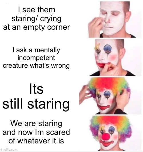 And they look seriously to ( the subject is pets and little kids) | I see them staring/ crying at an empty corner; I ask a mentally incompetent creature what’s wrong; Its still staring; We are staring and now Im scared of whatever it is | image tagged in memes,clown applying makeup,babys,dogs,cats,pets | made w/ Imgflip meme maker