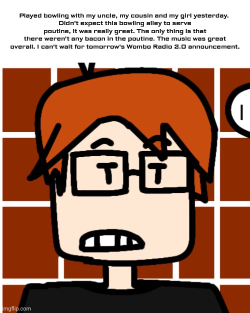 MC played bowling with William, Uncle James and CC and he really loved the poutine the bowling alley served. | Played bowling with my uncle, my cousin and my girl yesterday. 
Didn't expect this bowling alley to serve poutine, it was really great. The only thing is that there weren't any bacon in the poutine. The music was great overall. I can't wait for tomorrow's Wombo Radio 2.0 announcement. | image tagged in moscovio may,mc,bowling,poutine | made w/ Imgflip meme maker