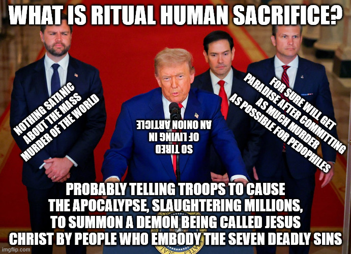 Christian Nationalists worship Satan | WHAT IS RITUAL HUMAN SACRIFICE? FOR SURE WILL GET PARADISE AFTER COMMITTING AS MUCH MURDER AS POSSIBLE FOR PEDOPHILES; NOTHING SATANIC ABOUT THE MASS MURDER OF THE WORLD; SO TIRED OF LIVING IN AN ONION ARTICLE; PROBABLY TELLING TROOPS TO CAUSE THE APOCALYPSE, SLAUGHTERING MILLIONS, TO SUMMON A DEMON BEING CALLED JESUS CHRIST BY PEOPLE WHO EMBODY THE SEVEN DEADLY SINS | image tagged in donald trump,apocalypse,republicans,maga,iran | made w/ Imgflip meme maker