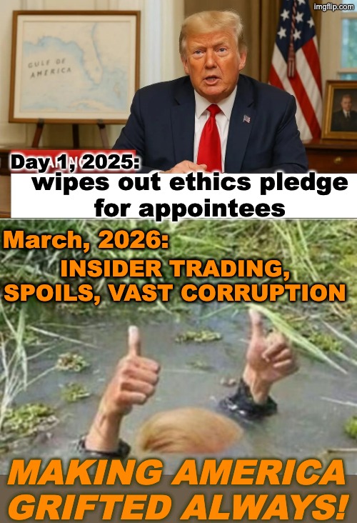 . . . unsurprising: This is what they voted for | Day 1, 2025:; wipes out ethics pledge
for appointees; March, 2026:; INSIDER TRADING, SPOILS, VAST CORRUPTION; MAKING AMERICA
GRIFTED ALWAYS! | image tagged in trump announcing tariffs in oval office,trump swamp creature,corruption,trump,idiocracy | made w/ Imgflip meme maker