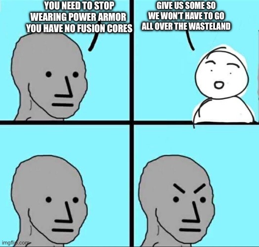 Angry brow | YOU NEED TO STOP WEARING POWER ARMOR  YOU HAVE NO FUSION CORES; GIVE US SOME SO WE WON’T HAVE TO GO ALL OVER THE WASTELAND | image tagged in angry brow | made w/ Imgflip meme maker