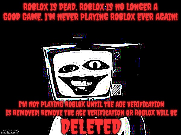 A message for David Baszucki | ROBLOX IS DEAD. ROBLOX IS NO LONGER A GOOD GAME. I'M NEVER PLAYING ROBLOX EVER AGAIN! I'M NOT PLAYING ROBLOX UNTIL THE AGE VERIFICATION IS REMOVED! REMOVE THE AGE VERIFICATION OR ROBLOX WILL BE; DELETED | image tagged in template,roblox | made w/ Imgflip meme maker