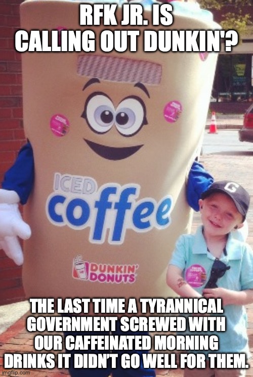 RFK Jr.'s brainworm is working overtime. | RFK JR. IS CALLING OUT DUNKIN'? THE LAST TIME A TYRANNICAL GOVERNMENT SCREWED WITH OUR CAFFEINATED MORNING DRINKS IT DIDN’T GO WELL FOR THEM. | image tagged in dunkin iced coffee,dunkin donuts,coffee,rfk jr,donald trump | made w/ Imgflip meme maker