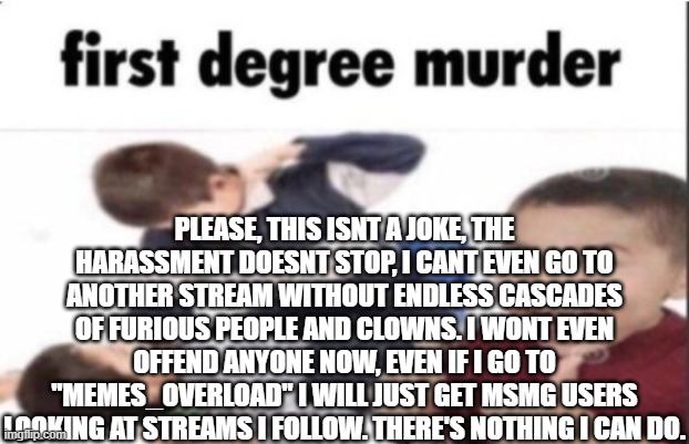 first degree murder | PLEASE, THIS ISNT A JOKE, THE HARASSMENT DOESNT STOP, I CANT EVEN GO TO ANOTHER STREAM WITHOUT ENDLESS CASCADES OF FURIOUS PEOPLE AND CLOWNS. I WONT EVEN OFFEND ANYONE NOW, EVEN IF I GO TO "MEMES_OVERLOAD" I WILL JUST GET MSMG USERS LOOKING AT STREAMS I FOLLOW. THERE'S NOTHING I CAN DO. | image tagged in first degree murder | made w/ Imgflip meme maker