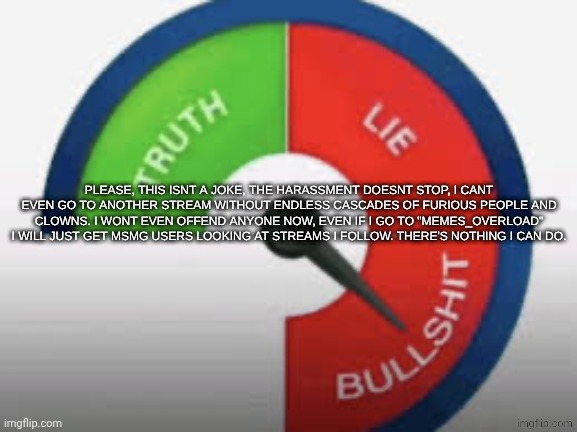 Bullshit Buzzer!!!! | PLEASE, THIS ISNT A JOKE, THE HARASSMENT DOESNT STOP, I CANT EVEN GO TO ANOTHER STREAM WITHOUT ENDLESS CASCADES OF FURIOUS PEOPLE AND CLOWNS. I WONT EVEN OFFEND ANYONE NOW, EVEN IF I GO TO "MEMES_OVERLOAD" I WILL JUST GET MSMG USERS LOOKING AT STREAMS I FOLLOW. THERE'S NOTHING I CAN DO. | image tagged in bullshit buzzer | made w/ Imgflip meme maker