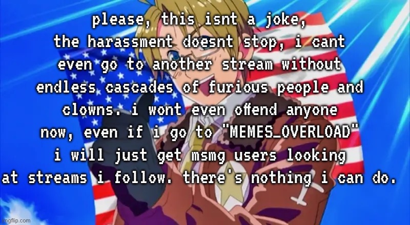 im crine bro | please, this isnt a joke, the harassment doesnt stop, i cant even go to another stream without endless cascades of furious people and clowns. i wont even offend anyone now, even if i go to "MEMES_OVERLOAD" i will just get msmg users looking at streams i follow. there's nothing i can do. | made w/ Imgflip meme maker