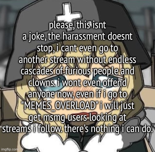 Yuuri crying | please, this isnt a joke, the harassment doesnt stop, i cant even go to another stream without endless cascades of furious people and clowns. i wont even offend anyone now, even if i go to "MEMES_OVERLOAD" i will just get msmg users looking at streams i follow. there's nothing i can do. | image tagged in yuuri crying | made w/ Imgflip meme maker