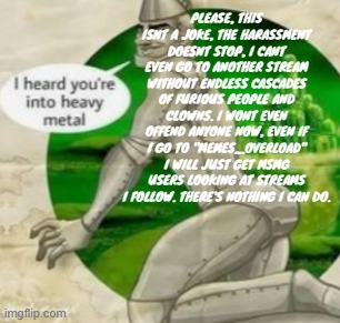 PLEASE, THIS ISNT A JOKE, THE HARASSMENT DOESNT STOP, I CANT EVEN GO TO ANOTHER STREAM WITHOUT ENDLESS CASCADES OF FURIOUS PEOPLE AND CLOWNS. I WONT EVEN OFFEND ANYONE NOW, EVEN IF I GO TO "MEMES_OVERLOAD" I WILL JUST GET MSMG USERS LOOKING AT STREAMS I FOLLOW. THERE'S NOTHING I CAN DO. | made w/ Imgflip meme maker
